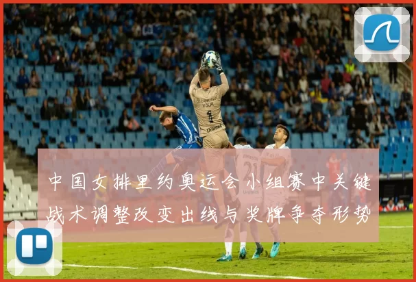 中国女排里约奥运会小组赛中关键战术调整改变出线与奖牌争夺形势