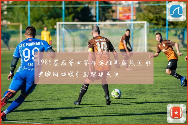 1986墨西哥世界杯英雄再成焦点 经典瞬间回顾引发球迷关注