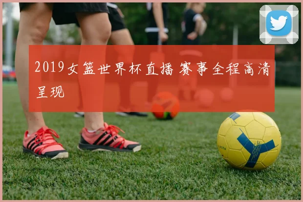 2019女篮世界杯直播 赛事全程高清呈现