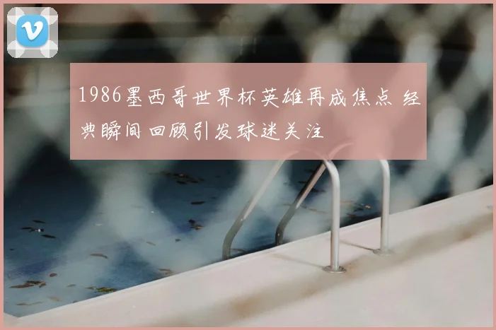 1986墨西哥世界杯英雄再成焦点 经典瞬间回顾引发球迷关注