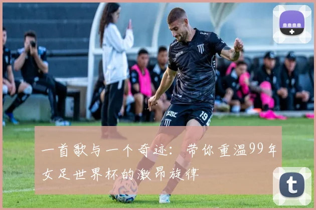 一首歌与一个奇迹:带你重温99年女足世界杯的激昂旋律