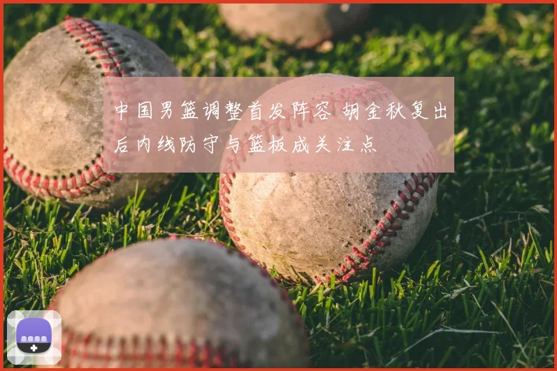 中国男篮调整首发阵容 胡金秋复出后内线防守与篮板成关注点