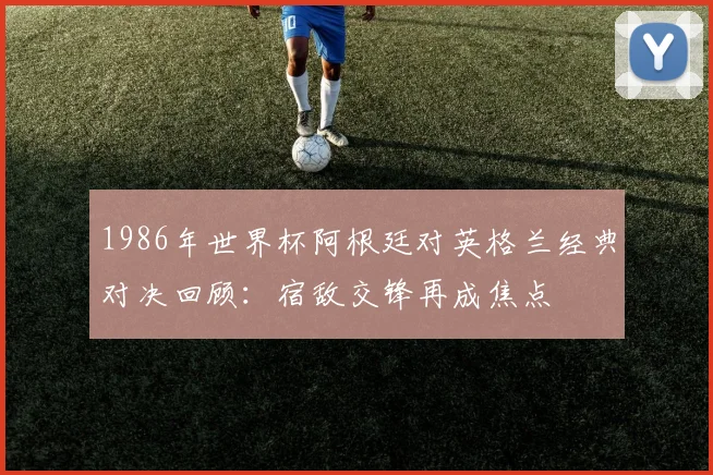 1986年世界杯阿根廷对英格兰经典对决回顾:宿敌交锋再成焦点