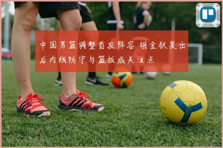 中国男篮调整首发阵容 胡金秋复出后内线防守与篮板成关注点