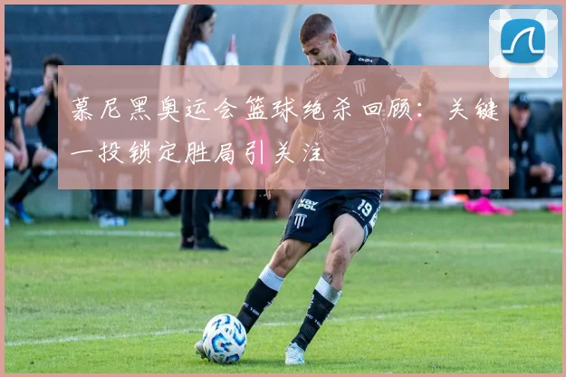 慕尼黑奥运会篮球绝杀回顾：关键一投锁定胜局引关注
