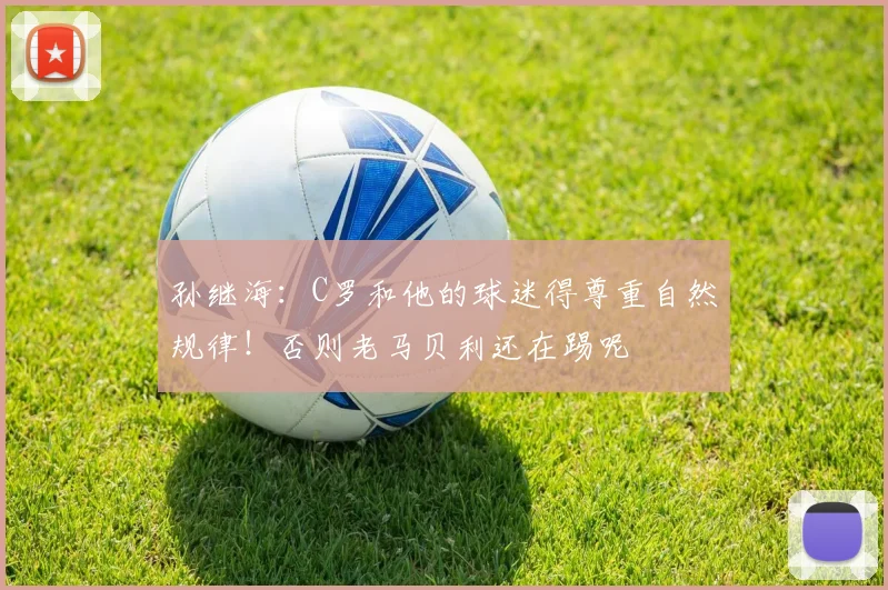 孙继海:C罗和他的球迷得尊重自然规律!否则老马贝利还在踢呢