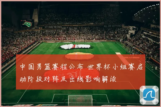 中国男篮赛程公布 世界杯小组赛启动阶段对阵及出线影响解读