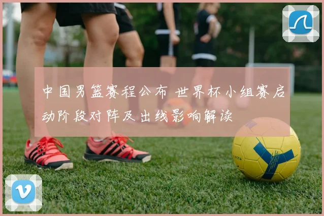 中国男篮赛程公布 世界杯小组赛启动阶段对阵及出线影响解读