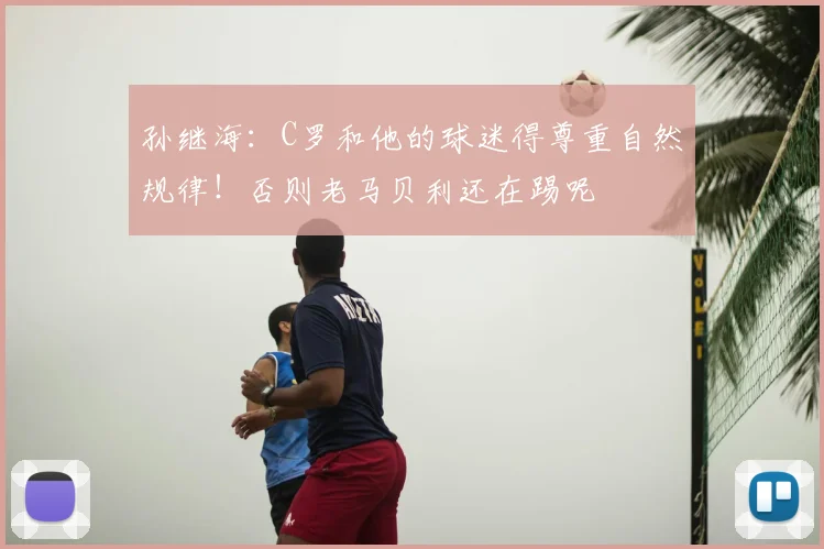 孙继海:C罗和他的球迷得尊重自然规律!否则老马贝利还在踢呢
