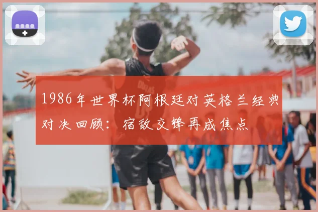 1986年世界杯阿根廷对英格兰经典对决回顾:宿敌交锋再成焦点