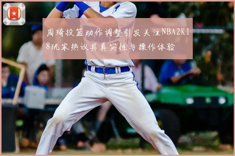 周琦投篮动作调整引发关注NBA2K18玩家热议其真实性与操作体验