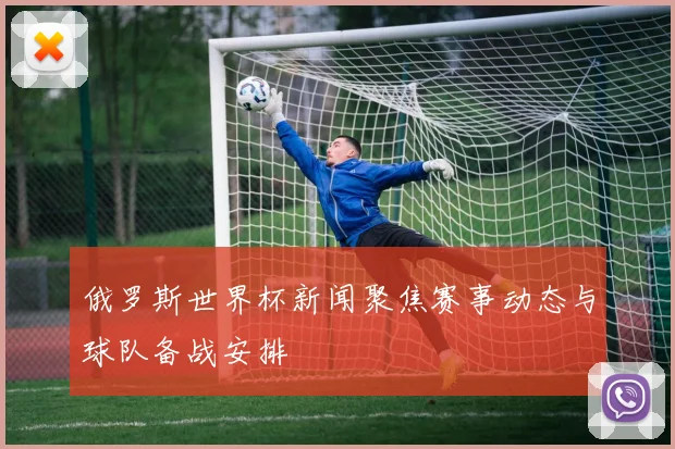 俄罗斯世界杯新闻聚焦赛事动态与球队备战安排