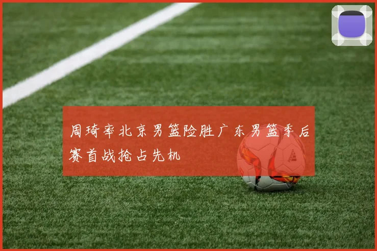 周琦率北京男篮险胜广东男篮季后赛首战抢占先机