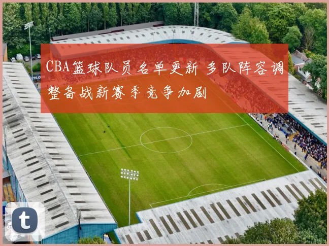 CBA篮球队员名单更新 多队阵容调整备战新赛季竞争加剧