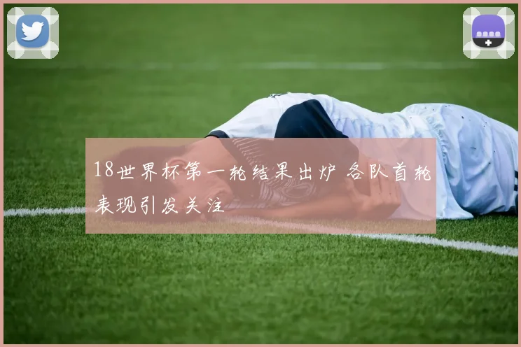 18世界杯第一轮结果出炉 各队首轮表现引发关注