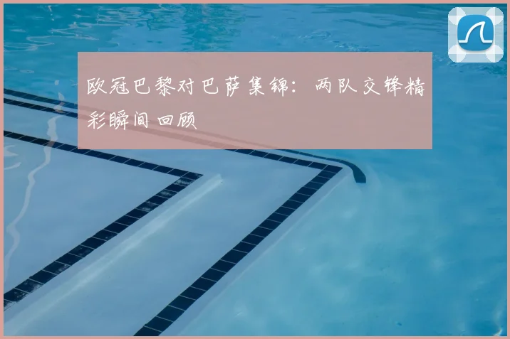 欧冠巴黎对巴萨集锦:两队交锋精彩瞬间回顾
