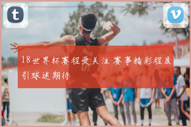 18世界杯赛程受关注 赛事精彩程度引球迷期待