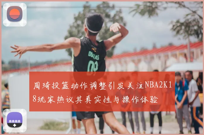 周琦投篮动作调整引发关注NBA2K18玩家热议其真实性与操作体验
