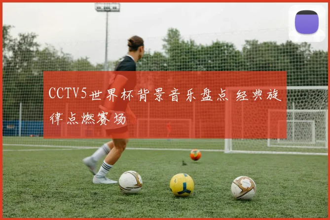 CCTV5世界杯背景音乐盘点 经典旋律点燃赛场