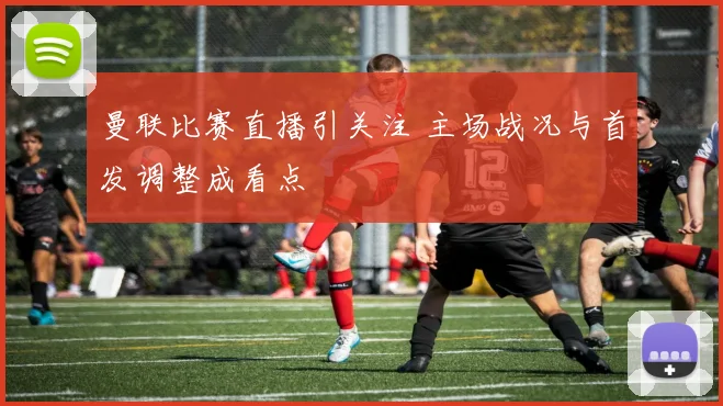曼联比赛直播引关注 主场战况与首发调整成看点