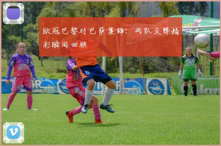 欧冠巴黎对巴萨集锦:两队交锋精彩瞬间回顾