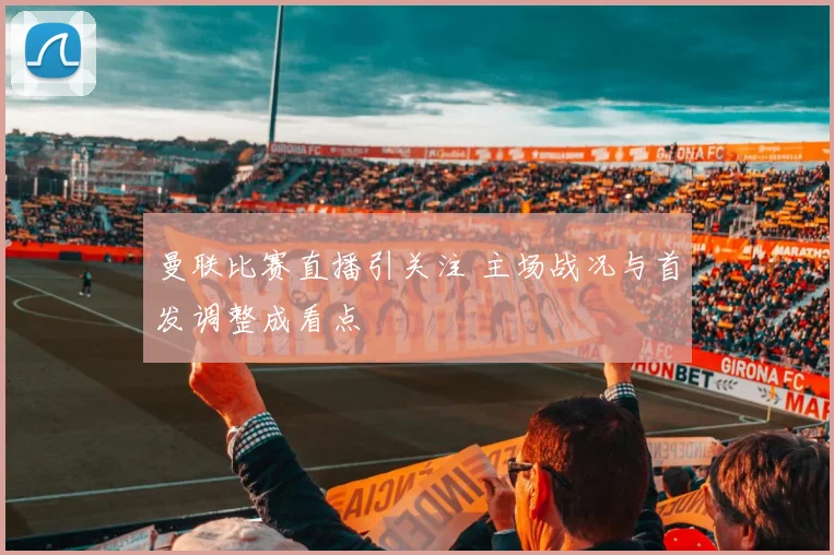 曼联比赛直播引关注 主场战况与首发调整成看点