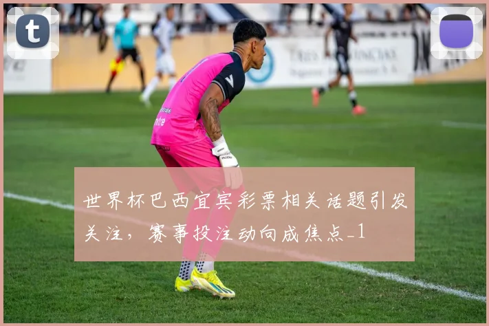 世界杯巴西宜宾彩票相关话题引发关注，赛事投注动向成焦点_1