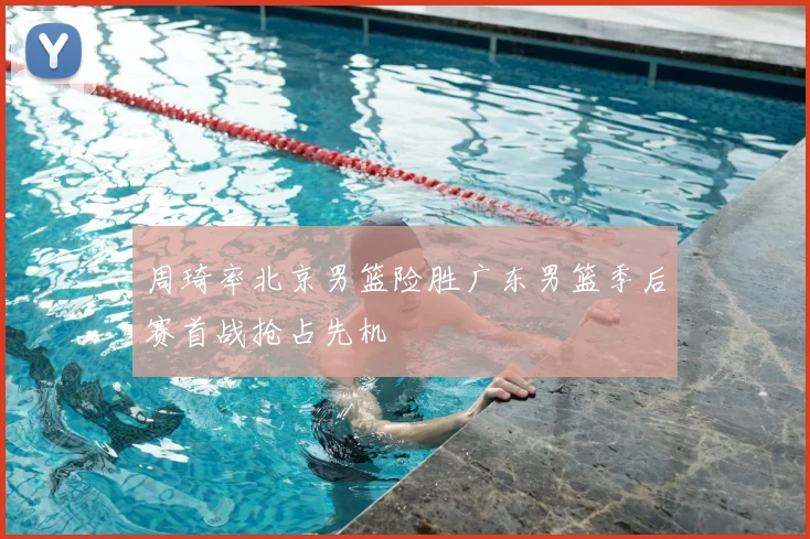 周琦率北京男篮险胜广东男篮季后赛首战抢占先机