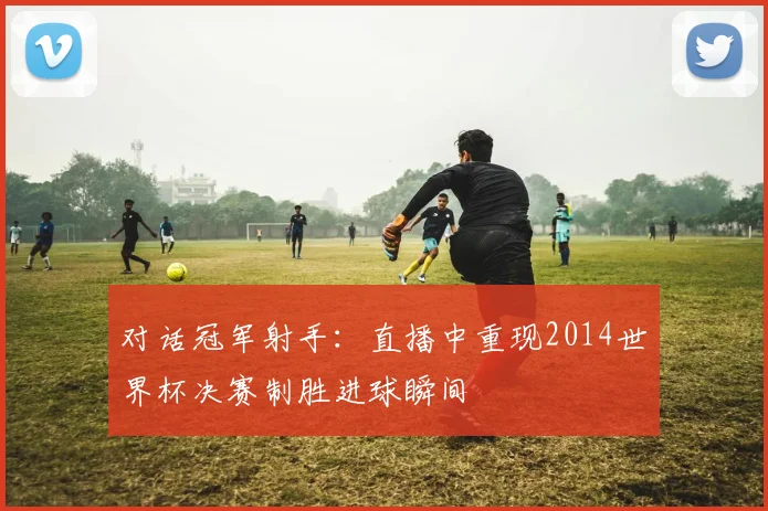 对话冠军射手:直播中重现2014世界杯决赛制胜进球瞬间