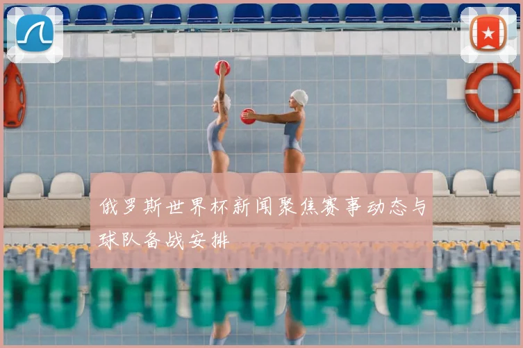 俄罗斯世界杯新闻聚焦赛事动态与球队备战安排