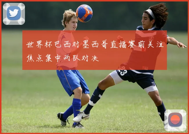 世界杯巴西对墨西哥直播赛前关注焦点集中两队对决
