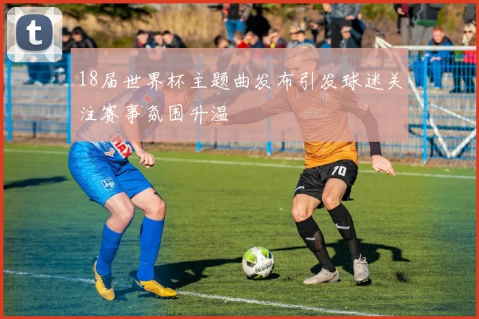 18届世界杯主题曲发布引发球迷关注赛事氛围升温