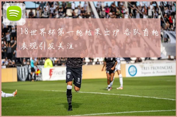 18世界杯第一轮结果出炉 各队首轮表现引发关注