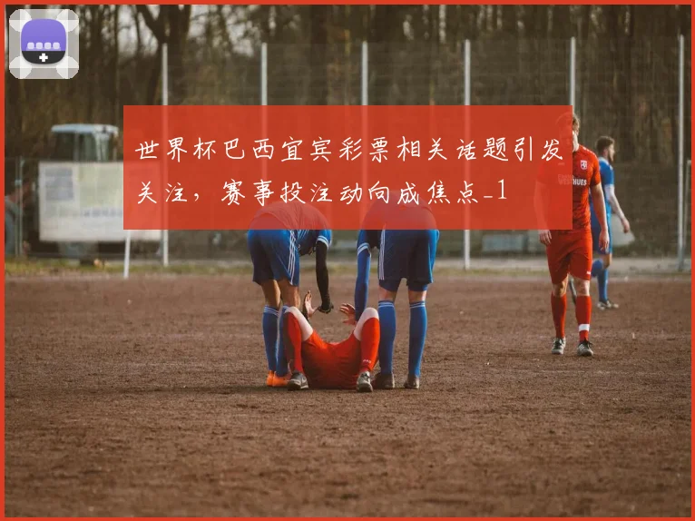 世界杯巴西宜宾彩票相关话题引发关注，赛事投注动向成焦点_1