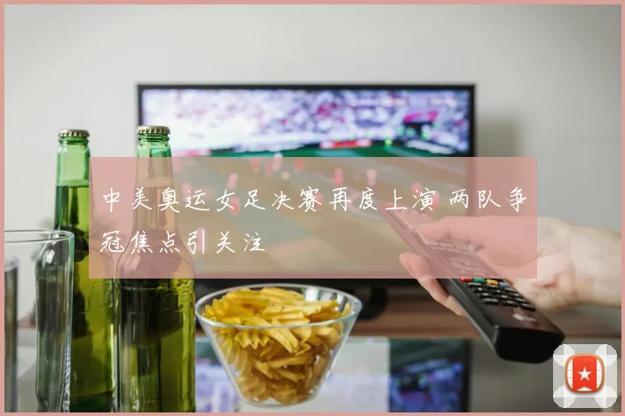 中美奥运女足决赛再度上演 两队争冠焦点引关注