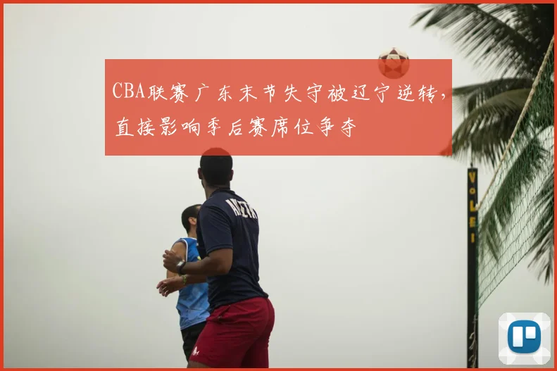 CBA联赛广东末节失守被辽宁逆转,直接影响季后赛席位争夺