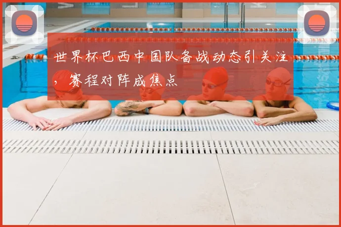世界杯巴西中国队备战动态引关注,赛程对阵成焦点