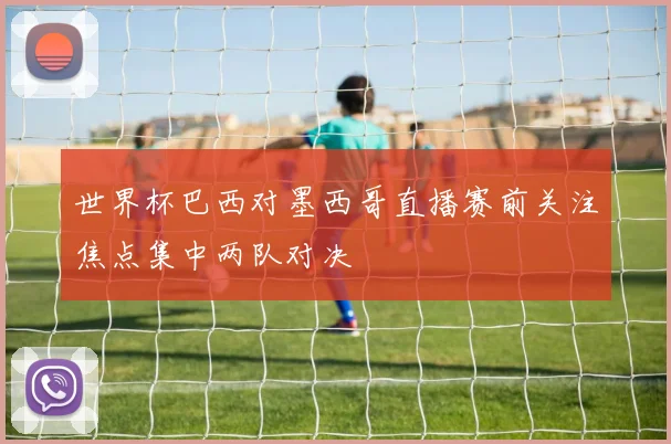 世界杯巴西对墨西哥直播赛前关注焦点集中两队对决