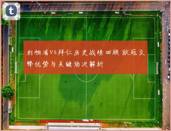 利物浦vs拜仁历史战绩回顾 欧冠交锋优势与关键场次解析