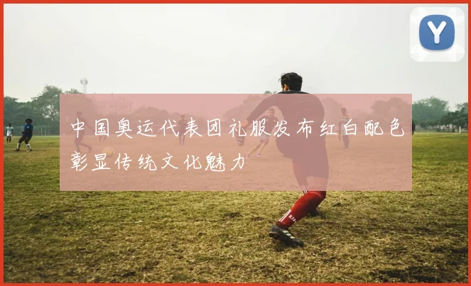 中国奥运代表团礼服发布红白配色彰显传统文化魅力