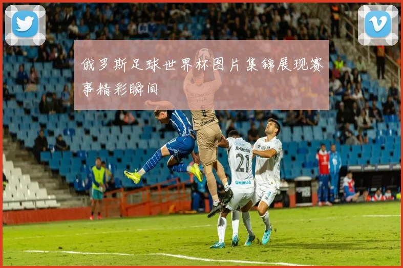 俄罗斯足球世界杯图片集锦展现赛事精彩瞬间