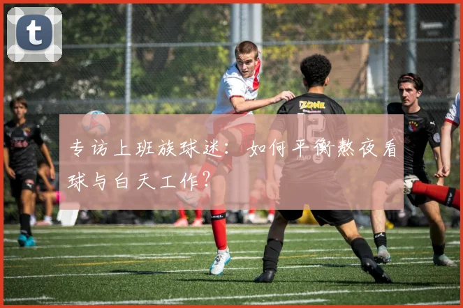 专访上班族球迷：如何平衡熬夜看球与白天工作？