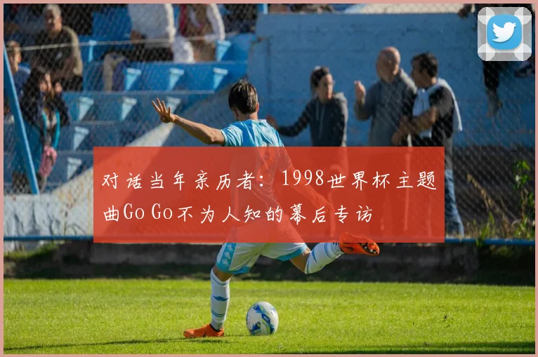 对话当年亲历者：1998世界杯主题曲Go Go不为人知的幕后专访